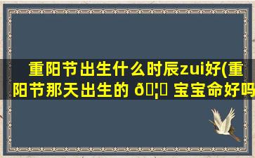 重阳节出生什么时辰zui
好(重阳节那天出生的 🦄 宝宝命好吗)